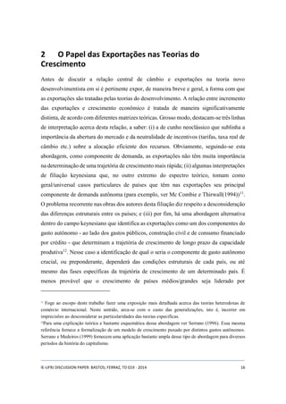 2 O Papel das Exportações nas Teorias do 
Crescimento 
Antes de discutir a relação central de câmbio e exportações na teoria novo 
desenvolvimentista em si é pertinente expor, de maneira breve e geral, a forma com que 
as exportações são tratadas pelas teorias do desenvolvimento. A relação entre incremento 
das exportações e crescimento econômico é tratada de maneira significativamente 
distinta, de acordo com diferentes matrizes teóricas. Grosso modo, destacam-se três linhas 
de interpretação acerca desta relação, a saber: (i) a de cunho neoclássico que sublinha a 
importância da abertura do mercado e da neutralidade de incentivos (tarifas, taxa real de 
câmbio etc.) sobre a alocação eficiente dos recursos. Obviamente, seguindo-se esta 
abordagem, como componente de demanda, as exportações não têm muita importância 
na determinação de uma trajetória de crescimento mais rápida; (ii) algumas interpretações 
de filiação keynesiana que, no outro extremo do espectro teórico, tomam como 
geral/universal casos particulares de países que têm nas exportações seu principal 
componente de demanda autônoma (para exemplo, ver Mc Combie e Thirwall(1994))11. 
O problema recorrente nas obras dos autores desta filiação diz respeito a desconsideração 
das diferenças estruturais entre os países; e (iii) por fim, há uma abordagem alternativa 
dentro do campo keynesiano que identifica as exportações como um dos componentes do 
gasto autônomo - ao lado dos gastos públicos, construção civil e de consumo financiado 
por crédito - que determinam a trajetória de crescimento de longo prazo da capacidade 
produtiva12. Nesse caso a identificação de qual o seria o componente de gasto autônomo 
crucial, ou preponderante, dependerá das condições estruturais de cada país, ou até 
mesmo das fases específicas da trajetória de crescimento de um determinado país. É 
menos provável que o crescimento de países médios/grandes seja liderado por 
11 Foge ao escopo deste trabalho fazer uma exposição mais detalhada acerca das teorias heterodoxas de 
comércio internacional. Neste sentido, arca-se com o custo das generalizações, isto é, incorrer em 
imprecisões ao desconsiderar as particularidades das teorias específicas. 
12Para uma explicação teórica e bastante esquemática dessa abordagem ver Serrano (1996). Essa mesma 
referência fornece a formalização de um modelo de crescimento puxado por distintos gastos autônomos. 
Serrano e Medeiros (1999) fornecem uma aplicação bastante ampla desse tipo de abordagem para diversos 
períodos da história do capitalismo. 
IE-UFRJ DISCUSSION PAPER: BASTOS; FERRAZ, TD 019 - 2014 16 
 