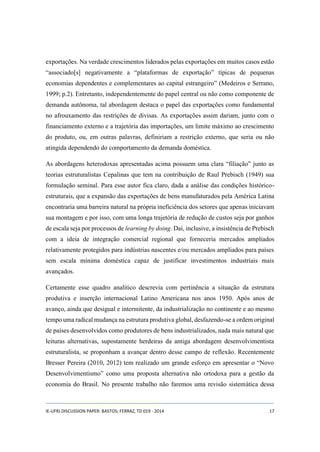 exportações. Na verdade crescimentos liderados pelas exportações em muitos casos estão 
“associado[s] negativamente a “plataformas de exportação” típicas de pequenas 
economias dependentes e complementares ao capital estrangeiro” (Medeiros e Serrano, 
1999; p.2). Entretanto, independentemente do papel central ou não como componente de 
demanda autônoma, tal abordagem destaca o papel das exportações como fundamental 
no afrouxamento das restrições de divisas. As exportações assim dariam, junto com o 
financiamento externo e a trajetória das importações, um limite máximo ao crescimento 
do produto, ou, em outras palavras, definiriam a restrição externo, que seria ou não 
atingida dependendo do comportamento da demanda doméstica. 
As abordagens heterodoxas apresentadas acima possuem uma clara “filiação” junto as 
teorias estruturalistas Cepalinas que tem na contribuição de Raul Prebisch (1949) sua 
formulação seminal. Para esse autor fica claro, dada a análise das condições histórico-estruturais, 
que a expansão das exportações de bens manufaturados pela América Latina 
encontraria uma barreira natural na própria ineficiência dos setores que apenas iniciavam 
sua montagem e por isso, com uma longa trajetória de redução de custos seja por ganhos 
de escala seja por processos de learning by doing. Daí, inclusive, a insistência de Prebisch 
com a ideia de integração comercial regional que forneceria mercados ampliados 
relativamente protegidos para indústrias nascentes e/ou mercados ampliados para países 
sem escala mínima doméstica capaz de justificar investimentos industriais mais 
avançados. 
Certamente esse quadro analítico descrevia com pertinência a situação da estrutura 
produtiva e inserção internacional Latino Americana nos anos 1950. Após anos de 
avanço, ainda que desigual e intermitente, da industrialização no continente e ao mesmo 
tempo uma radical mudança na estrutura produtiva global, desfazendo-se a ordem original 
de países desenvolvidos como produtores de bens industrializados, nada mais natural que 
leituras alternativas, supostamente herdeiras da antiga abordagem desenvolvimentista 
estruturalista, se proponham a avançar dentro desse campo de reflexão. Recentemente 
Bresser Pereira (2010, 2012) tem realizado um grande esforço em apresentar o “Novo 
Desenvolvimentismo” como uma proposta alternativa não ortodoxa para a gestão da 
economia do Brasil. No presente trabalho não faremos uma revisão sistemática dessa 
IE-UFRJ DISCUSSION PAPER: BASTOS; FERRAZ, TD 019 - 2014 17 
 