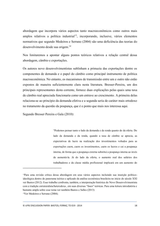 abordagem que incorpora vários aspectos tanto macroeconômicos como outros mais 
amplos relativos a política industrial13, incorporando, inclusive, vários elementos 
normativos que segundo Medeiros e Serrano (2004) são uma deficiência das teorias do 
desenvolvimento desde sua origem.14 
Nos limitaremos a apontar alguns pontos teóricos relativos a relação central dessa 
abordagem, câmbio e exportações. 
Os autores novo desenvolvimentistas sublinham a primazia das exportações dentre os 
componentes de demanda e o papel do câmbio como principal instrumento de política 
macroeconômica. No entanto, os mecanismos de transmissão entre um e outro não estão 
expostos de maneira suficientemente clara nesta literatura. Bresser-Pereira, um dos 
principais representantes desta corrente, fornece duas explicações pelas quais uma taxa 
de câmbio real apreciada funcionaria como um entrave ao crescimento. A primeira delas 
relaciona-se ao princípio da demanda efetiva e a segunda seria de caráter mais ortodoxo 
no tratamento da questão da poupança, que é o ponto que mais nos interessa aqui. 
Segundo Bresser Pereira e Gala (2010): 
“Podemos pensar tanto o lado da demanda e da renda quanto do da oferta. Do 
lado da demanda e da renda, quando a taxa de câmbio se aprecia, as 
expectativas de lucro na realização dos investimentos voltados para as 
exportações caem, caem os investimentos, caem os lucros e cai a poupança 
interna, de forma que a poupança externa substitui a poupança interna ao invés 
de aumentá-la. Já do lado da oferta, o aumento real dos salários dos 
trabalhadores e da classe média profissional implicará em um aumento do 
13Para uma revisão crítica dessa abordagem em seus vários aspectos incluindo sua inserção político-ideológica 
dentro do panorama teórico e aplicado da análise econômica brasileira no início do século XXI 
ver Bastos (2012). Esse trabalho confronta, também, a interpretação histórica do Novo Desenvolvimentista 
com a tradição estruturalista/heterodoxa , em suas diversas “fases” teóricas. Para uma leitura introdutória e 
bastante ampla sobre esse tema ver também Bastos e Salles (2013) 
14Ver Medeiros e Serrano (2004). 
IE-UFRJ DISCUSSION PAPER: BASTOS; FERRAZ, TD 019 - 2014 18 
 