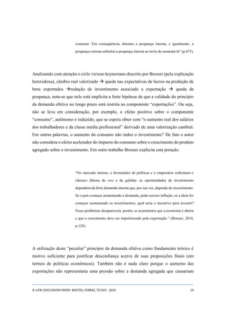 consumo. Em consequência, diminui a poupança interna, e igualmente, a 
poupança externa substitui a poupança interna ao invés de aumentá-la” (p.675). 
Analisando com atenção o ciclo vicioso keynesiano descrito por Bresser (pela explicação 
heterodoxa), câmbio real valorizado  queda nas expectativas de lucros na produção de 
bens exportados redução de investimento associado a exportação  queda de 
poupança, nota-se que nele está implícita a forte hipótese de que a validade do princípio 
da demanda efetiva no longo prazo está restrita ao componente “exportações”. Ou seja, 
não se leva em consideração, por exemplo, o efeito positivo sobre o componente 
“consumo”, autônomo e induzido, que se espera obter com “o aumento real dos salários 
dos trabalhadores e da classe média profissional” derivado de uma valorização cambial. 
Em outras palavras, o aumento do consumo não induz o investimento? De fato o autor 
não considera o efeito acelerador do impacto do consumo sobre o crescimento do produto 
agregado sobre o investimento. Em outro trabalho Bresser explicita esta posição: 
“No mercado interno, o formulador de políticas e o empresário enfrentam o 
clássico dilema do ovo e da galinha: as oportunidades de investimento 
dependem da forte demanda interna que, por sua vez, depende do investimento. 
Se o país começar aumentando a demanda, pode ocorrer inflação; se a ideia for 
começar aumentando os investimentos, qual seria o incentivo para investir? 
Esses problemas desaparecem, porém, se assumirmos que a economia é aberta 
e que o crescimento deve ser impulsionado pela exportação.” (Bresser, 2010, 
p.128). 
A utilização deste “peculiar” princípio da demanda efetiva como fundamento teórico é 
motivo suficiente para justificar desconfiança acerca de suas proposições finais (em 
termos de políticas econômicas). Também não é nada claro porque o aumento das 
exportações não representaria uma pressão sobre a demanda agregada que causariam 
IE-UFRJ DISCUSSION PAPER: BASTOS; FERRAZ, TD 019 - 2014 19 
 