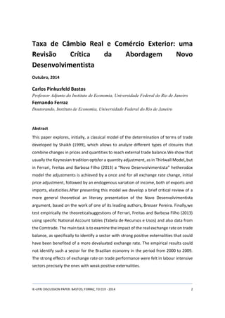 Taxa de Câmbio Real e Comércio Exterior: uma 
Revisão Crítica da Abordagem Novo 
Desenvolvimentista 
Outubro, 2014 
Carlos Pinkusfeld Bastos 
Professor Adjunto do Instituto de Economia, Universidade Federal do Rio de Janeiro 
Fernando Ferraz 
Doutorando, Instituto de Economia, Universidade Federal do Rio de Janeiro 
Abstract 
This paper explores, initially, a classical model of the determination of terms of trade 
developed by Shaikh (1999), which allows to analyze different types of closures that 
combine changes in prices and quantities to reach external trade balance.We show that 
usually the Keynesian tradition optsfor a quantity adjustment, as in Thirlwall Model, but 
in Ferrari, Freitas and Barbosa Filho (2013) a “Novo Desenvolvimentista” hetherodox 
model the adjustments is achieved by a once and for all exchange rate change, initial 
price adjustment, followed by an endogenous variation of income, both of exports and 
imports, elasticities.After presenting this model we develop a brief critical review of a 
more general theoretical an literary presentation of the Novo Desenvolvimentista 
argument, based on the work of one of its leading authors, Bresser Pereira. Finally,we 
test empirically the theoreticalsuggestions of Ferrari, Freitas and Barbosa Filho (2013) 
using specific National Account tables (Tabela de Recursos e Usos) and also data from 
the Comtrade. The main task is to examine the impact of the real exchange rate on trade 
balance, as specifically to identify a sector with strong positive externalities that could 
have been benefited of a more devaluated exchange rate. The empirical results could 
not identify such a sector for the Brazilian economy in the period from 2000 to 2009. 
The strong effects of exchange rate on trade performance were felt in labour intensive 
sectors precisely the ones with weak positive externalities. 
IE-UFRJ DISCUSSION PAPER: BASTOS; FERRAZ, TD 019 - 2014 2 
 