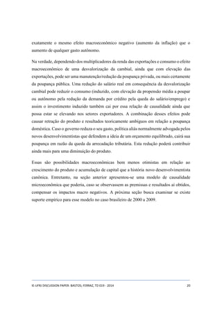 exatamente o mesmo efeito macroeconômico negativo (aumento da inflação) que o 
aumento de qualquer gasto autônomo. 
Na verdade, dependendo dos multiplicadores da renda das exportações e consumo o efeito 
macroeconômico de uma desvalorização da cambial, ainda que com elevação das 
exportações, pode ser uma manutenção/redução da poupança privada, ou mais certamente 
da poupança pública. Uma redução do salário real em consequência da desvalorização 
cambial pode reduzir o consumo (induzido, com elevação da propensão média a poupar 
ou autônomo pela redução da demanda por crédito pela queda do salário/emprego) e 
assim o investimento induzido também cai por essa relação de causalidade ainda que 
possa estar se elevando nos setores exportadores. A combinação desses efeitos pode 
causar retração do produto e resultados teoricamente ambíguos em relação a poupança 
doméstica. Caso o governo reduza o seu gasto, política aliás normalmente advogada pelos 
novos desenvolvimentistas que defendem a ideia de um orçamento equilibrado, cairá sua 
poupança em razão da queda da arrecadação tributária. Esta redução poderá contribuir 
ainda mais para uma diminuição do produto. 
Essas são possibilidades macroeconômicas bem menos otimistas em relação ao 
crescimento do produto e acumulação de capital que a história novo desenvolvimentista 
canônica. Entretanto, na seção anterior apresentou-se uma modelo de causalidade 
microeconômica que poderia, caso se observassem as premissas e resultados aí obtidos, 
compensar os impactos macro negativos. A próxima seção busca examinar se existe 
suporte empírico para esse modelo no caso brasileiro de 2000 a 2009. 
IE-UFRJ DISCUSSION PAPER: BASTOS; FERRAZ, TD 019 - 2014 20 
 