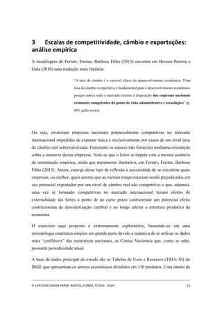 3 Escalas de competitividade, câmbio e exportações: 
análise empírica 
A modelagem de Ferrari, Freitas, Barbosa Filho (2013) encontra em Bresser-Pereira e 
Gala (2010) uma tradução mais literária: 
“A taxa de câmbio é a variável chave do desenvolvimento econômico. Uma 
taxa de câmbio competitiva é fundamental para o desenvolvimento econômico 
porque coloca todo o mercado externo à disposição das empresas nacionais 
realmente competentes do ponto de vista administrativo e tecnológico” (p. 
669, grifo nosso). 
Ou seja, existiriam empresas nacionais potencialmente competitivas no mercado 
internacional impedidas de exportar única e exclusivamente por causa de um nível taxa 
de câmbio real sobrevalorizada. Entretanto os autores não fornecem nenhuma orientação 
sobre a natureza destas empresas. Note-se que o leitor se depara com a mesma ausência 
de sustentação empírica, ainda que meramente ilustrativa, em Ferrari, Freitas, Barbosa 
Filho (2013). Assim, emerge desse tipo de reflexão a necessidade de se encontrar quais 
empresas, ou melhor, quais setores que ao mesmo tempo estariam sendo prejudicados em 
seu potencial exportador por um nível de câmbio real não competitivo e que, ademais, 
uma vez se tornando competitivas no mercado internacional teriam efeitos de 
externalidade tão fortes a ponto de no curto prazo contrarrestar um potencial efeito 
contracionista da desvalorização cambial e no longo alterar a estrutura produtiva da 
economia. 
O exercício aqui proposto é extremamente exploratório, baseando-se em uma 
metodologia estatística simples em grande parte devido a tentativa de se utilizar os dados 
mais “confiáveis” das estatísticas nacionais, as Contas Nacionais que, como se sabe, 
possuem periodicidade anual. 
A base de dados principal do estudo são as Tabelas de Usos e Recursos (TRUs 56) do 
IBGE que apresentam os setores econômicos divididos em 110 produtos. Com intuito de 
IE-UFRJ DISCUSSION PAPER: BASTOS; FERRAZ, TD 019 - 2014 21 
 