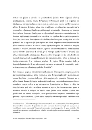 reduzir um pouco o universo de possibilidades (acerca destes supostos setores) 
estabeleceu-se o seguinte critério de “exclusão”: De maneira geral, pode-se pensar em 
três tipos de mercadorias/bens sobre as quais as variações no câmbio real devem exercer 
efeitos de natureza distinta, a saber: bens precificados em dólares (em sua maior parte 
commodities), bens precificados em dólares cuja composição é intensiva em insumos 
importados e bens precificados em moeda nacional compostos majoritariamente de 
insumos nacionais (grosso modo bens intensivos em trabalho). Para o primeiro grupo de 
bens (precificados em dólares) a taxa de câmbio real define apenas a margem de lucro do 
produtor. Isto é, supõe-se que grande parte dos custos do produtor são denominados em 
reais, uma desvalorização da taxa de câmbio significaria apenas um aumento da margem 
de lucro do produtor. Em outras palavras, significa um aumento da receita em reais contra 
custos mantidos constantes. É sabido que a principal condicionante da presença dos 
players nos mercados internacionais de commodities (cujos preços são estabelecidos no 
mercado internacional, independentemente do mecanismo, isto é oferta x demanda ou 
institucionalmente) é a vantagem absoluta de custos. Desta maneira, dada a 
impossibilidade teórica de um país competir via preços no mercado de commodities pode-se 
descartar de antemão tais mercadorias da análise15. 
Para o segundo grupo de mercadorias (precificadas em dólares porém com grande parcela 
de insumos importados), o efeito positivo de uma desvalorização sobre as receitas em 
moeda doméstica é contrarrestado pelo efeito negativo sobre os custos. Claro está que o 
efeito líquido da desvalorização será condicionado pela composição dos custos, isto é, 
quando os custos tendem a ser integralmente denominados em dólares o efeito da 
desvalorização será nulo e conforme aumente a parcela dos custos em reais, passa a 
aumentar também a margem de lucros. Neste grupo, onde receitas e custos são 
precificados em moeda estrangeira, estão principalmente empresas montadoras cujo 
produto é capital intensivo. Apesar desse efeito bastante ambíguo sobre a rentabilidade 
15É verdade que há a possibilidade de que uma desvalorização na taxa de câmbio torne possível a exploração 
de commodities com custos de produção mais altos (que antes da desvalorização não alcançavam a 
rentabilidade mínima necessária). Um exemplo comum é a extração de petróleo de águas profundas. Tal 
caso não será levado em consideração neste trabalho, mas pode, de fato ser objeto de estudo em trabalhos 
posteriores. 
IE-UFRJ DISCUSSION PAPER: BASTOS; FERRAZ, TD 019 - 2014 22 
 