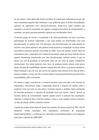 de tais setores, vários deles não foram excluídos do estudo pela razão básica de que são 
estes exatamente aqueles mais dinâmicos e que poderiam gerar as fortes externalidades 
supostas no argumento novo desenvolvimentista. Poder-se-ia supor também que 
aumentar a escala de exportação traz alguma vantagem em termos de encadeamentos a 
montante, um ponto que procuraremos explorar nas considerações finais. 
O terceiro grupo de setores é exatamente o de bens precificados em reais com baixa 
participação de insumos importados e que mais podem ser beneficiados com uma 
desvalorização no câmbio real. Em princípio, esta desvalorização em nada afetaria às 
receitas e aos custos unitários, mas poderia tornar possível a competição via preço destas 
mercadorias nacionais quando convertidas ao dólar. Esses são aqueles setores mais em 
consonância com o argumento novo desenvolvimentista, ainda que desse total de setores 
aqueles diretamente beneficiados por uma desvalorização cambial seriam os que os 
preços em real de produção já estivessem perto de um nível de preços competitivo 
internacional. Em outras palavras estes tipos de produtos/setores devem estar pouco 
abaixo do piso de rentabilidade mínima exigido para dar início ao processo produtivo. 
Outra limitação é que em tese, tais setores são aqueles mais intensivos em mão de obra e 
insumos simples, ou seja, não são os setores hight tech que potencialmente gerariam fortes 
externalidades sobre a economia. 
No estudo a seguir examinou-se o comércio exterior como um todo e não somente as 
exportações. Em primeiro lugar, é importante observar o impacto do câmbio sobre o 
comércio como um todo, ou seja sobre a restrição externa, e também, dada a dimensão 
do mercado doméstico o aumento da produção local nos setores “chave” geraria os 
mesmos efeitos de externalidades suposto quando ocorre o aumento das exportações. 
Ademais, o estudo do fluxo total de comércio, como se verá, ajudará a testar a robustez, 
ou não, da relação câmbio comércio exterior. 
A partir do critério acima descrito foram selecionados 36 setores a partir da TRU 56(110 
produtos). Foram calculados dois indicadores, coeficiente de importação 
(importação/produto) e coeficiente de exportação (exportação/produto) com frequência 
anual para o período de 2000-2009. 
IE-UFRJ DISCUSSION PAPER: BASTOS; FERRAZ, TD 019 - 2014 23 
 