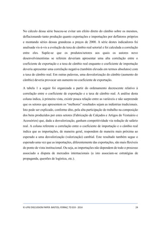 No cálculo dessa série buscou-se evitar um efeito direto do câmbio sobre os mesmos, 
deflacionando tanto produção quanto exportações e importações por deflatores próprios 
e montando séries dessas grandezas a preços de 2000. A série destes indicadores foi 
analisada vis-à-vis a evolução da taxa de câmbio real setorial e foi calculada a correlação 
entre eles. Supõe-se que os produtos/setores aos quais os autores novo 
desenvolvimentistas se referem deveriam apresentar uma alta correlação entre o 
coeficiente de exportação e a taxa de câmbio real enquanto o coeficiente de importação 
deveria apresentar uma correlação negativa (também elevada em termos absolutos) com 
a taxa de câmbio real. Em outras palavras, uma desvalorização do câmbio (aumento do 
câmbio) deveria provocar um aumento no coeficiente de exportação. 
A tabela 1 a seguir foi organizada a partir do ordenamento decrescente relativo à 
correlação entre o coeficiente de exportação e a taxa de câmbio real. A análise desta 
coluna indica, à primeira vista, existir pouca relação entre as variáveis e não surpreende 
que os setores que apresentem os “melhores” resultados sejam as indústrias tradicionais. 
Isto pode ser explicado, conforme dito, pela alta participação do trabalho na composição 
dos bens produzidos por estes setores (Fabricação de Calçados e Artigos do Vestuário e 
Acessórios) que, dada a desvalorização, ganham competitividade via redução de salário 
real. A coluna referente a correlação entre o coeficiente de importação e o câmbio real 
indica que as importações, de maneira geral, respondem de maneira mais próxima ao 
esperado a uma desvalorização (valorização) cambial. Este resultado também segue o 
esperado uma vez que as importações, diferentemente das exportações, são mais flexíveis 
do ponto de vista institucional. Ou seja, as importações não dependem de todo o processo 
associado a disputa de mercados internacionais (a isto associam-se estratégias de 
propaganda, questões de logística, etc.). 
IE-UFRJ DISCUSSION PAPER: BASTOS; FERRAZ, TD 019 - 2014 24 
 