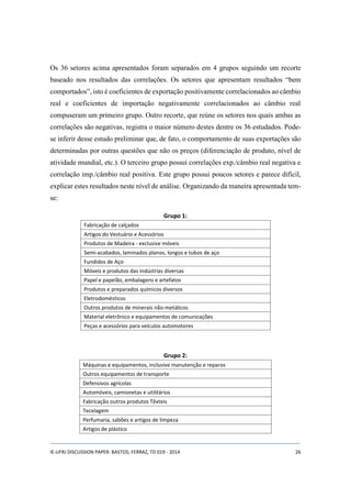Os 36 setores acima apresentados foram separados em 4 grupos seguindo um recorte 
baseado nos resultados das correlações. Os setores que apresentam resultados “bem 
comportados”, isto é coeficientes de exportação positivamente correlacionados ao câmbio 
real e coeficientes de importação negativamente correlacionados ao câmbio real 
compuseram um primeiro grupo. Outro recorte, que reúne os setores nos quais ambas as 
correlações são negativas, registra o maior número destes dentre os 36 estudados. Pode-se 
inferir desse estudo preliminar que, de fato, o comportamento de suas exportações são 
determinadas por outras questões que não os preços (diferenciação de produto, nível de 
atividade mundial, etc.). O terceiro grupo possui correlações exp./câmbio real negativa e 
correlação imp./câmbio real positiva. Este grupo possui poucos setores e parece difícil, 
explicar estes resultados neste nível de análise. Organizando da maneira apresentada tem-se: 
Grupo 1: 
Fabricação de calçados 
Artigos do Vestuário e Acessórios 
Produtos de Madeira - exclusive móveis 
Semi-acabados, laminados planos, longos e tubos de aço 
Fundidos de Aço 
Móveis e produtos das indústrias diversas 
Papel e papelão, embalagens e artefatos 
Produtos e preparados químicos diversos 
Eletrodomésticos 
Outros produtos de minerais não-metálicos 
Material eletrônico e equipamentos de comunicações 
Peças e acessórios para veículos automotores 
Grupo 2: 
Máquinas e equipamentos, inclusive manutenção e reparos 
Outros equipamentos de transporte 
Defensivos agrícolas 
Automóveis, camionetas e utilitários 
Fabricação outros produtos Têxteis 
Tecelagem 
Perfumaria, sabões e artigos de limpeza 
Artigos de plástico 
IE-UFRJ DISCUSSION PAPER: BASTOS; FERRAZ, TD 019 - 2014 26 
 