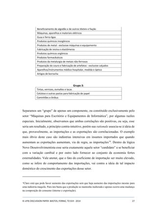 Beneficiamento de algodão e de outros têxteis e fiação 
Máquinas, aparelhos e materiais elétricos 
Gusa e ferro-ligas 
Produtos químicos inorgânicos 
Produtos de metal - exclusive máquinas e equipamento 
Fabricação de resina e elastômeros 
Produtos químicos orgânicos 
Produtos farmacêuticos 
Produtos da metalurgia de metais não-ferrosos 
Preparação do couro e fabricação de artefatos - exclusive calçados 
Aparelhos/instrumentos médico-hospitalar, medida e óptico 
Artigos de borracha 
Grupo 3: 
Tintas, vernizes, esmaltes e lacas 
Celulose e outras pastas para fabricação de papel 
Caminhões e ônibus 
Separamos um “grupo” de apenas um componente, ou constituído exclusivamente pelo 
setor “Máquinas para Escritório e Equipamentos de Informática”, por algumas razões 
especiais. Inicialmente, observamos que ambas correlações são positivas, ou seja, esse 
seria um resultado, a princípio contra-intuitivo, porém sua rationale associa-se à ideia de 
que, provavelmente, as importações e as exportações são correlacionadas. O exemplo 
mais óbvio deste caso são indústrias intensivas em insumos importados que quando 
aumentam as exportações aumentam, via de regra, as importações16. Dentro da lógica 
Novo Desenvolvimentista esse seria exatamente aquele setor “candidato” a se beneficiar 
com a variação cambial e por outro lado fornecer ao conjunto da economia fortes 
externalidades. Vale anotar, que o fato do coeficiente de importação ser muito elevado, 
como se infere do comportamento das importações, vai contra a ideia de tal impacto 
doméstico do crescimento das exportações desse setor. 
16Claro está que pode haver aumento das exportações sem que haja aumento das importações mesmo para 
uma indústria maquila. Para isto basta que a produção se mantenha inalterada e apenas ocorra uma mudança 
na composição do consumo (interno e exportação). 
IE-UFRJ DISCUSSION PAPER: BASTOS; FERRAZ, TD 019 - 2014 27 
 
