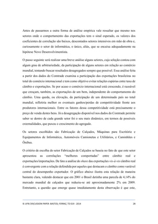 Antes de passarmos a outra forma de análise empírica vale ressaltar que mesmo nos 
setores onde o comportamento das exportações tem o sinal esperado, os valores dos 
coeficientes de correlação são baixos, descontados setores intensivos em mão de obra e, 
curiosamente o setor de informática, o único, aliás, que se encaixa adequadamente na 
hipótese Novo Desenvolvimentista. 
O passo seguinte será realizar uma breve análise alguns setores, cuja seleção contou com 
algum grau de arbitrariedade, da participação de alguns setores em relação ao comércio 
mundial, tentando buscar resultados desagregados sempre que possível. Essa análise feita 
a partir dos dados do Comtrade examina a participação das exportações brasileiras no 
total do comércio internacional e tem como objetivo evitar relações espúrias entre taxa de 
câmbio e exportações. Se por acaso o comércio internacional está crescendo, é razoável 
que cresçam, também, as exportações de um bem, independente do comportamento do 
câmbio. Uma queda, ou elevação, da participação de um determinado país no total 
mundial, refletiria melhor os eventuais ganhos/perdas de competitividade frente aos 
produtores internacionais. Entre os fatores dessa competitividade está precisamente o 
preço de venda destes bens. Já a desagregação disponível nos dados do Comtrade permite 
saber se dentro de cada grande setor foi o seu mais dinâmico, em termos de possíveis 
externalidades, que puxou o crescimento do agregado. 
Os setores escolhidos são Fabricação de Calçados, Máquinas para Escritório e 
Equipamentos de Informática, Automóveis Camionetas e Utilitários, e Caminhões e 
Ônibus. 
O critério de escolha do setor Fabricação de Calçados se baseia no fato de que este setor 
apresentou as correlações “melhores comportadas” entre câmbio real e 
exportações/importações. De fato a análise do share das exportações vis-à-vis câmbio real 
é convergente com a relação defendida por aqueles que destacam o câmbio como variável 
central do desempenho exportador. O gráfico abaixo ilustra esta relação de maneira 
bastante clara, valendo destacar que em 2001 o Brasil detinha uma parcela de 4,14% do 
mercado mundial de calçados que reduziu-se até aproximadamente 2% em 2009. 
Entretanto, a questão que emerge quase imediatamente desta observação é que este, 
IE-UFRJ DISCUSSION PAPER: BASTOS; FERRAZ, TD 019 - 2014 28 
 