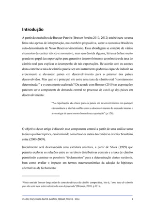 Introdução 
A partir dos trabalhos de Bresser Pereira (Bresser Pereira 2010, 2012) estabeleceu-se uma 
linha não apenas de interpretação, mas também propositiva, sobre a economia Brasileira 
auto-denominada de Novo Desenvolvimentismo. Essa abordagem se compõe de vários 
elementos de caráter teórico e normativo, mas sem dúvida alguma, há uma ênfase muito 
grande no papel das exportações para garantir o desenvolvimento econômico e da taxa de 
câmbio real para explicar o desempenho de tais exportações. De acordo com os autores 
desta corrente a taxa de câmbio parece ser um instrumento poderoso capaz de induzir ao 
crescimento e alavancar países em desenvolvimento para o patamar dos países 
desenvolvidos. Mas qual é o principal elo entre uma taxa de câmbio real “corretamente 
determinada1” e o crescimento acelerado? De acordo com Bresser (2010) as exportações 
parecem ser o componente de demanda central no processo de catch-up dos países em 
desenvolvimento: 
“As exportações são chave para os países em desenvolvimento em qualquer 
circunstância e não há conflito entre o desenvolvimento do mercado interno e 
a estratégia de crescimento baseada na exportação” (p.126). 
O objetivo deste artigo é discutir esse componente central a partir de uma análise tanto 
teórica quanto empírica, essa tomando como base os dados do comércio exterior brasileiro 
entre (2000-2009). 
Inicialmente será desenvolvida uma estrutura analítica, a partir de Shaik (1999) que 
permita explorar as relações entre as variáveis distributivas centrais e a taxa de câmbio 
permitindo examinar os possíveis “fechamentos” para a determinação destas variáveis, 
bem como avaliar o impacto em termos macroeconômico da adoção de hipóteses 
alternativas de fechamento. 
1Neste sentido Bresser lança mão do conceito de taxa de câmbio competitiva, isto é, “uma taxa de câmbio 
que não está nem sobrevalorizada nem depreciada”(Bresser, 2010, p.121) . 
IE-UFRJ DISCUSSION PAPER: BASTOS; FERRAZ, TD 019 - 2014 3 
 