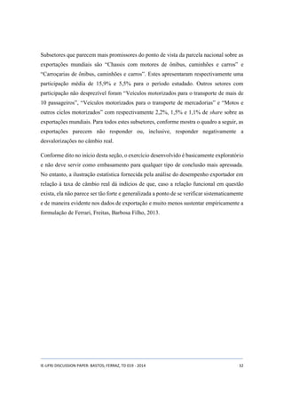 Subsetores que parecem mais promissores do ponto de vista da parcela nacional sobre as 
exportações mundiais são “Chassis com motores de ônibus, caminhões e carros” e 
“Carroçarias de ônibus, caminhões e carros”. Estes apresentaram respectivamente uma 
participação média de 15,9% e 5,5% para o período estudado. Outros setores com 
participação não desprezível foram “Veículos motorizados para o transporte de mais de 
10 passageiros”, “Veículos motorizados para o transporte de mercadorias” e “Motos e 
outros ciclos motorizados” com respectivamente 2,2%, 1,5% e 1,1% de share sobre as 
exportações mundiais. Para todos estes subsetores, conforme mostra o quadro a seguir, as 
exportações parecem não responder ou, inclusive, responder negativamente a 
desvalorizações no câmbio real. 
Conforme dito no início desta seção, o exercício desenvolvido é basicamente exploratório 
e não deve servir como embasamento para qualquer tipo de conclusão mais apressada. 
No entanto, a ilustração estatística fornecida pela análise do desempenho exportador em 
relação à taxa de câmbio real dá indícios de que, caso a relação funcional em questão 
exista, ela não parece ser tão forte e generalizada a ponto de se verificar sistematicamente 
e de maneira evidente nos dados de exportação e muito menos sustentar empiricamente a 
formulação de Ferrari, Freitas, Barbosa Filho, 2013. 
IE-UFRJ DISCUSSION PAPER: BASTOS; FERRAZ, TD 019 - 2014 32 
 