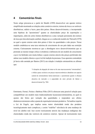 4 Comentários finais 
Neste artigo procurou-se a partir de Shaikh (1999) desenvolver um aparato teórico 
simplificado mostrando as relações entre comércio exterior, termos de troca e as variáveis 
distributivas, salário e lucro, para dois países. Desse desenvolvimento, e incorporando 
uma hipótese de “pessimismo” quanto as elasticidades preço de exportações e 
importações, além de certos limites distributivos a uma variação persistente dos termos 
de troca por desvalorização cambial, chegou-se a o conhecido modelo de Thirwall (1979) 
no qual o ajuste externo entre dois países é feito via quantidades e não preços. Nesse 
modelo estabelece-se uma taxa máxima de crescimento de um país dada sua restrição 
externa. Curiosamente mostrou-se que a abordagem novo desenvolvimentista que se 
pretende ao mesmo tempo crítica à ortodoxia e defensora de um modelo de crescimento 
export led defende com muita ênfase o ajuste externo através dos preços preferindo não 
adotar esse modelo clássico export led de tradição keynesiana. Essa aparente contradição 
já havia sido anotada por Bastos (2013) em relação à tradição estruturalista ao afirmar 
que: 
“A despeito da alegação de tratar-se de uma macroeconomia “estruturalista”, 
a ênfase quase exclusiva em preços macroeconômicos abandona um aspecto 
central do estruturalismo latino-americano: o pessimismo quanto à eficácia 
alocativa do mercado e à capacidade do setor privado de liderar o 
desenvolvimento”(p. 788) 
Entretanto, Ferrari, Freitas e Barbosa Filho (2013) oferecem uma possível solução para 
compatibilizar um modelo mais tradicionalmente keynesiano/estruturalista, no qual os 
ajustes são feitos por variação das quantidades e respondem aos efeitos 
dinâmicos/estruturais sobre a pauta de exportação/estrutura produtiva. Tal análise respeita 
a Lei de Engels, que implica numa maior elasticidade renda dos produtos 
tecnologicamente mais complexos, e assim “redefine” relevância de uma mudança do 
nível do câmbio real. Isso ocorre teoricamente através das mudanças endógenas das 
elasticidades renda das variáveis de comércio exterior. Apesar de teoricamente mais 
IE-UFRJ DISCUSSION PAPER: BASTOS; FERRAZ, TD 019 - 2014 33 
 