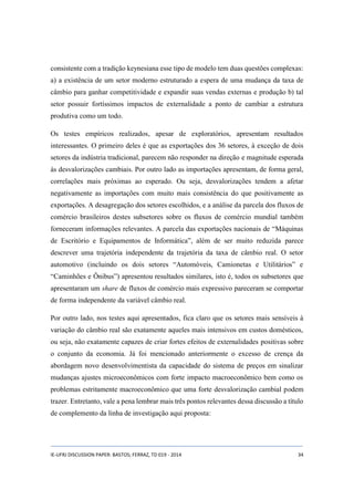 consistente com a tradição keynesiana esse tipo de modelo tem duas questões complexas: 
a) a existência de um setor moderno estruturado a espera de uma mudança da taxa de 
câmbio para ganhar competitividade e expandir suas vendas externas e produção b) tal 
setor possuir fortíssimos impactos de externalidade a ponto de cambiar a estrutura 
produtiva como um todo. 
Os testes empíricos realizados, apesar de exploratórios, apresentam resultados 
interessantes. O primeiro deles é que as exportações dos 36 setores, à exceção de dois 
setores da indústria tradicional, parecem não responder na direção e magnitude esperada 
às desvalorizações cambiais. Por outro lado as importações apresentam, de forma geral, 
correlações mais próximas ao esperado. Ou seja, desvalorizações tendem a afetar 
negativamente as importações com muito mais consistência do que positivamente as 
exportações. A desagregação dos setores escolhidos, e a análise da parcela dos fluxos de 
comércio brasileiros destes subsetores sobre os fluxos de comércio mundial também 
forneceram informações relevantes. A parcela das exportações nacionais de “Máquinas 
de Escritório e Equipamentos de Informática”, além de ser muito reduzida parece 
descrever uma trajetória independente da trajetória da taxa de câmbio real. O setor 
automotivo (incluindo os dois setores “Automóveis, Camionetas e Utilitários” e 
“Caminhões e Ônibus”) apresentou resultados similares, isto é, todos os subsetores que 
apresentaram um share de fluxos de comércio mais expressivo pareceram se comportar 
de forma independente da variável câmbio real. 
Por outro lado, nos testes aqui apresentados, fica claro que os setores mais sensíveis à 
variação do câmbio real são exatamente aqueles mais intensivos em custos domésticos, 
ou seja, não exatamente capazes de criar fortes efeitos de externalidades positivas sobre 
o conjunto da economia. Já foi mencionado anteriormente o excesso de crença da 
abordagem novo desenvolvimentista da capacidade do sistema de preços em sinalizar 
mudanças ajustes microeconômicos com forte impacto macroeconômico bem como os 
problemas estritamente macroeconômico que uma forte desvalorização cambial podem 
trazer. Entretanto, vale a pena lembrar mais três pontos relevantes dessa discussão a título 
de complemento da linha de investigação aqui proposta: 
IE-UFRJ DISCUSSION PAPER: BASTOS; FERRAZ, TD 019 - 2014 34 
 