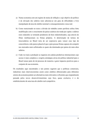 a) Numa economia com um regime de metas de inflação e cujo objetivo de político 
é de elevação dos salários reais adiciona-se um grau de dificuldade a livre 
manipulação da taxa de câmbio nominal e consequentemente a taxa real. 
b) Como mencionado no texto a divisão do trabalho centro periferia sofreu forte 
modificação com o crescimento de países asiáticos de renda per capita e salários 
reais reduzidos se tornando produtores de bens industrializados, seja através de 
filiais multinacionais ou firmas próprias. A deterioração de termos de 
troca/salários no Brasil teria de ser expressiva para vencer esse tipo de 
concorrência e não parece plausível que o país possua firmas capazes de competir 
nos mercados mais sofisticados os quais são dominados por países de mais altos 
salários. 
c) Cada vez mais a produção se organiza em cadeias produtivas internacionais cujo 
acesso é mais complexo e exigiria estratégias ativas de política industrial para o 
Brasil tomar parte de tal processo de maneira e gerar impactos positivos para o 
conjunto de sua economia. 
Os resultados aqui encontrados e tais pontos sugerem que a políticas comerciais, 
industriais mais intervencionistas assim como câmbios diferenciados para diferentes 
setores da economia podem ser alternativas mais relevantes e eficientes que originalmente 
pensada pelos novos desenvolvimentistas cujo foco, quase exclusivo, é o do 
estabelecimento de uma taxa de câmbio real competitiva. 
IE-UFRJ DISCUSSION PAPER: BASTOS; FERRAZ, TD 019 - 2014 35 
 
