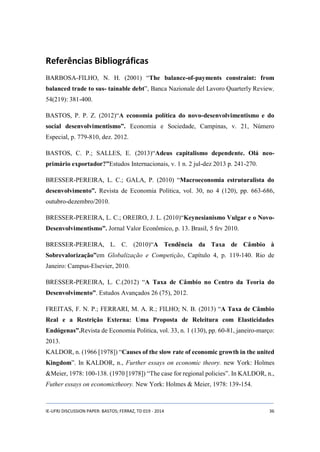 Referências Bibliográficas 
BARBOSA-FILHO, N. H. (2001) “The balance-of-payments constraint: from 
balanced trade to sus- tainable debt”, Banca Nazionale del Lavoro Quarterly Review, 
54(219): 381-400. 
BASTOS, P. P. Z. (2012)“A economia política do novo-desenvolvimentismo e do 
social desenvolvimentismo”. Economia e Sociedade, Campinas, v. 21, Número 
Especial, p. 779-810, dez. 2012. 
BASTOS, C. P.; SALLES, E. (2013)“Adeus capitalismo dependente. Olá neo-primário 
exportador?”Estudos Internacionais, v. 1 n. 2 jul-dez 2013 p. 241-270. 
BRESSER-PEREIRA, L. C.; GALA, P. (2010) “Macroeconomia estruturalista do 
desenvolvimento”. Revista de Economia Política, vol. 30, no 4 (120), pp. 663-686, 
outubro-dezembro/2010. 
BRESSER-PEREIRA, L. C.; OREIRO, J. L. (2010)“Keynesianismo Vulgar e o Novo- 
Desenvolvimentismo”. Jornal Valor Econômico, p. 13. Brasil, 5 fev 2010. 
BRESSER-PEREIRA, L. C. (2010)“A Tendência da Taxa de Câmbio à 
Sobrevalorização”em Globalização e Competição, Capítulo 4, p. 119-140. Rio de 
Janeiro: Campus-Elsevier, 2010. 
BRESSER-PEREIRA, L. C.(2012) “A Taxa de Câmbio no Centro da Teoria do 
Desenvolvimento”. Estudos Avançados 26 (75), 2012. 
FREITAS, F. N. P.; FERRARI, M. A. R.; FILHO; N. B. (2013) “A Taxa de Câmbio 
Real e a Restrição Externa: Uma Proposta de Releitura com Elasticidades 
Endógenas”.Revista de Economia Politica, vol. 33, n. 1 (130), pp. 60-81, janeiro-março: 
2013. 
KALDOR, n. (1966 [1978]) “Causes of the slow rate of economic growth in the united 
Kingdom”. In KALDOR, n., Further essays on economic theory. new York: Holmes 
&Meier, 1978: 100-138. (1970 [1978]) “The case for regional policies”. In KALDOR, n., 
Futher essays on economictheory. New York: Holmes & Meier, 1978: 139-154. 
IE-UFRJ DISCUSSION PAPER: BASTOS; FERRAZ, TD 019 - 2014 36 
 