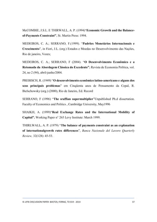 McCOMBIE, J.S.L. E THIRWALL, A. P. (1994)“Economic Growth and the Balance-of- 
Payments Constraint”, St. Martin Press: 1994. 
MEDEIROS, C. A.; SERRANO, F.(1999). “Padrões Monetários Internacionais e 
Crescimento”, in Fiori, J.L. (org.) Estados e Moedas no Desenvolvimento das Nações, 
Rio de janeiro, Vozes; 
MEDEIROS, C. A.; SERRANO, F (2004). “O Desenvolvimento Econômico e a 
Retomada da Abordagem Clássica do Excedente”. Revista de Economia Política, vol. 
24, no 2 (94), abril-junho/2004. 
PREBISCH, R. (1949) “O desenvolvimento econômico latino-americano e alguns dos 
seus principais problemas” em Cinqüenta anos de Pensamento da Cepal, R. 
Bielschowsky (org.) (2000), Rio de Janeiro, Ed. Record 
SERRANO, F (1996) “The sraffian supermultiplier”Unpublished Ph.d dissertation. 
Faculty of Economics and Politics , Cambridge University, May1996 
SHAIKH, A. (1999)“Real Exchange Rates and the International Mobility of 
Capital”. Working Paper n° 265 Levy Institute: March 1999. 
THIRLWALL, A. P. (1979) “The balance of payments constraint as an explanation 
of internationalgrowth rates differences”, Banca Nazionale del Lavoro Quarterly 
Review, 32(128): 45-53. 
IE-UFRJ DISCUSSION PAPER: BASTOS; FERRAZ, TD 019 - 2014 37 
