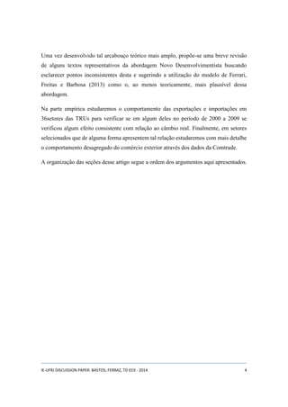 Uma vez desenvolvido tal arcabouço teórico mais amplo, propõe-se uma breve revisão 
de alguns textos representativos da abordagem Novo Desenvolvimentista buscando 
esclarecer pontos inconsistentes desta e sugerindo a utilização do modelo de Ferrari, 
Freitas e Barbosa (2013) como o, ao menos teoricamente, mais plausível dessa 
abordagem. 
Na parte empírica estudaremos o comportamento das exportações e importações em 
36setores das TRUs para verificar se em algum deles no período de 2000 a 2009 se 
verificou algum efeito consistente com relação ao câmbio real. Finalmente, em setores 
selecionados que de alguma forma apresentem tal relação estudaremos com mais detalhe 
o comportamento desagregado do comércio exterior através dos dados da Comtrade. 
A organização das seções desse artigo segue a ordem dos argumentos aqui apresentados. 
IE-UFRJ DISCUSSION PAPER: BASTOS; FERRAZ, TD 019 - 2014 4 
 