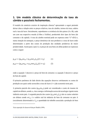 1. Um modelo clássico de determinação da taxa de 
câmbio e possíveis fechamentos. 
O modelo de comércio exterior de inspiração clássica2 apresentado a seguir pretende 
deixar clara a relação entre os preços relativos, taxa de câmbio, termos de troca, salário 
real e taxa de lucro. Inicialmente, suponhamos a existência de dois países (A e B), cada 
um com sua respectiva moeda (£-libra e $-dólar), produzindo dois tipos de bens (de 
consumo e de capital). A taxa de câmbio nominal pode ser expressa como “e”=($/£) e, 
numa situação de autarquia, o preço doméstico de seus produtos e a taxa de lucro estão 
determinados a partir dos custos de produção das unidades produtivas de maior 
produtividade. Assim para o país A, os preços de seus bens em dólar podem ser expressos 
como a seguir: 
푝푐퐴푒 = (푝푘퐴푒푎푐퐴 + 푝푐퐴푒푤푟푐퐴푙푐퐴)(1 + 푟퐴) (1) 
푝푘퐴푒 = (푝푘퐴푒푎푘퐴 + 푝푐퐴푒푤푟푘퐴푙푘퐴)(1 + 푟퐴) (2) 
onde a equação 1 descreve o preço do bem de consumo e a equação 2 descreve o preço 
do bem de capital. 
O primeiro parêntese do lado direito das equações descreve estritamente os custos de 
produção aos quais serão acrescidos a taxa de lucro (1+rA)da economia neste país. 
A primeira parcela dos custos (푝푘퐴푒푎푐퐴) pode ser considerada o custo do insumo de 
capital em dólares, aonde acA traz consigo a informação acerca da tecnologia vigente nesta 
indústria neste país. A segunda parcela dos custos (푝푐퐴푒푤푟푐퐴푙푐퐴) são os custos salariais 
em dólares aonde 푤푟푐퐴 é o salário real da indústria de bem de consumo no país A 
(socialmente determinado) e 푙푐퐴 a quantidade de trabalho associada a produção do bem 
2Esta exposição foi desenvolvida por Shaikh (1999). 
IE-UFRJ DISCUSSION PAPER: BASTOS; FERRAZ, TD 019 - 2014 5 
 