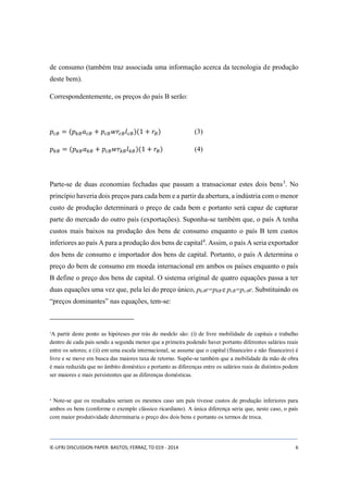de consumo (também traz associada uma informação acerca da tecnologia de produção 
deste bem). 
Correspondentemente, os preços do país B serão: 
푝푐퐵 = (푝푘퐵푎푐퐵 + 푝푐퐵푤푟푐퐵푙푐퐵)(1 + 푟퐵) (3) 
푝푘퐵 = (푝푘퐵푎푘퐵 + 푝푐퐵푤푟푘퐵푙푘퐵)(1 + 푟퐵) (4) 
Parte-se de duas economias fechadas que passam a transacionar estes dois bens3. No 
princípio haveria dois preços para cada bem e a partir da abertura, a indústria com o menor 
custo de produção determinará o preço de cada bem e portanto será capaz de capturar 
parte do mercado do outro país (exportações). Suponha-se também que, o país A tenha 
custos mais baixos na produção dos bens de consumo enquanto o país B tem custos 
inferiores ao país A para a produção dos bens de capital4. Assim, o país A seria exportador 
dos bens de consumo e importador dos bens de capital. Portanto, o país A determina o 
preço do bem de consumo em moeda internacional em ambos os países enquanto o país 
B define o preço dos bens de capital. O sistema original de quatro equações passa a ter 
duas equações uma vez que, pela lei do preço único, pkAe=pkB e pcB=pcAe. Substituindo os 
“preços dominantes” nas equações, tem-se: 
3A partir deste ponto as hipóteses por trás do modelo são: (i) de livre mobilidade de capitais e trabalho 
dentro de cada país sendo a segunda menor que a primeira podendo haver portanto diferentes salários reais 
entre os setores; e (ii) em uma escala internacional, se assume que o capital (financeiro e não financeiro) é 
livre e se move em busca das maiores taxa de retorno. Supõe-se também que a mobilidade da mão de obra 
é mais reduzida que no âmbito doméstico e portanto as diferenças entre os salários reais de distintos podem 
ser maiores e mais persistentes que as diferenças domésticas. 
4 Note-se que os resultados seriam os mesmos caso um país tivesse custos de produção inferiores para 
ambos os bens (conforme o exemplo clássico ricardiano). A única diferença seria que, neste caso, o país 
com maior produtividade determinaria o preço dos dois bens e portanto os termos de troca. 
IE-UFRJ DISCUSSION PAPER: BASTOS; FERRAZ, TD 019 - 2014 6 
 