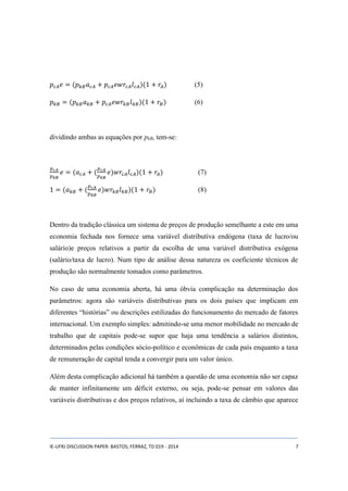 푝푐퐴푒 = (푝푘퐵푎푐퐴 + 푝푐퐴푒푤푟푐퐴푙푐퐴)(1 + 푟퐴) (5) 
푝푘퐵 = (푝푘퐵푎푘퐵 + 푝푐퐴푒푤푟푘퐵 푙푘퐵)(1 + 푟퐵 ) (6) 
dividindo ambas as equações por pkB, tem-se: 
푝푐퐴 
푝푘퐵 
푒 = (푎푐퐴 + ( 
푝푐퐴 
푝푘퐵 
푒)푤푟푐퐴푙푐퐴)(1 + 푟퐴) (7) 
1 = (푎푘퐵 + ( 
푝푐퐴 
푝푘퐵 
푒)푤푟푘퐵푙푘퐵)(1 + 푟퐵) (8) 
Dentro da tradição clássica um sistema de preços de produção semelhante a este em uma 
economia fechada nos fornece uma variável distributiva endógena (taxa de lucro/ou 
salário)e preços relativos a partir da escolha de uma variável distributiva exógena 
(salário/taxa de lucro). Num tipo de análise dessa natureza os coeficiente técnicos de 
produção são normalmente tomados como parâmetros. 
No caso de uma economia aberta, há uma óbvia complicação na determinação dos 
parâmetros: agora são variáveis distributivas para os dois países que implicam em 
diferentes “histórias” ou descrições estilizadas do funcionamento do mercado de fatores 
internacional. Um exemplo simples: admitindo-se uma menor mobilidade no mercado de 
trabalho que de capitais pode-se supor que haja uma tendência a salários distintos, 
determinados pelas condições sócio-político e econômicas de cada país enquanto a taxa 
de remuneração de capital tenda a convergir para um valor único. 
Além desta complicação adicional há também a questão de uma economia não ser capaz 
de manter infinitamente um déficit externo, ou seja, pode-se pensar em valores das 
variáveis distributivas e dos preços relativos, aí incluindo a taxa de câmbio que aparece 
IE-UFRJ DISCUSSION PAPER: BASTOS; FERRAZ, TD 019 - 2014 7 
 