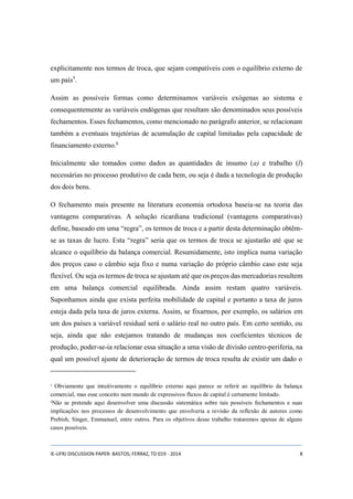 explicitamente nos termos de troca, que sejam compatíveis com o equilíbrio externo de 
um país5. 
Assim as possíveis formas como determinamos variáveis exógenas ao sistema e 
consequentemente as variáveis endógenas que resultam são denominados seus possíveis 
fechamentos. Esses fechamentos, como mencionado no parágrafo anterior, se relacionam 
também a eventuais trajetórias de acumulação de capital limitadas pela capacidade de 
financiamento externo.6 
Inicialmente são tomados como dados as quantidades de insumo (a) e trabalho (l) 
necessárias no processo produtivo de cada bem, ou seja é dada a tecnologia de produção 
dos dois bens. 
O fechamento mais presente na literatura economia ortodoxa baseia-se na teoria das 
vantagens comparativas. A solução ricardiana tradicional (vantagens comparativas) 
define, baseado em uma “regra”, os termos de troca e a partir desta determinação obtêm-se 
as taxas de lucro. Esta “regra” seria que os termos de troca se ajustarão até que se 
alcance o equilíbrio da balança comercial. Resumidamente, isto implica numa variação 
dos preços caso o câmbio seja fixo e numa variação do próprio câmbio caso este seja 
flexível. Ou seja os termos de troca se ajustam até que os preços das mercadorias resultem 
em uma balança comercial equilibrada. Ainda assim restam quatro variáveis. 
Suponhamos ainda que exista perfeita mobilidade de capital e portanto a taxa de juros 
esteja dada pela taxa de juros externa. Assim, se fixarmos, por exemplo, os salários em 
um dos países a variável residual será o salário real no outro país. Em certo sentido, ou 
seja, ainda que não estejamos tratando de mudanças nos coeficientes técnicos de 
produção, poder-se-ia relacionar essa situação a uma visão de divisão centro-periferia, na 
qual um possível ajuste de deterioração de termos de troca resulta de existir um dado o 
5 Obviamente que intuitivamente o equilíbrio externo aqui parece se referir ao equilíbrio da balança 
comercial, mas esse conceito num mundo de expressivos fluxos de capital é certamente limitado. 
6Não se pretende aqui desenvolver uma discussão sistemática sobre tais possíveis fechamentos e suas 
implicações nos processos de desenvolvimento que envolveria a revisão da reflexão de autores como 
Prebish, Singer, Emmanuel, entre outros. Para os objetivos desse trabalho trataremos apenas de alguns 
casos possíveis. 
IE-UFRJ DISCUSSION PAPER: BASTOS; FERRAZ, TD 019 - 2014 8 
 