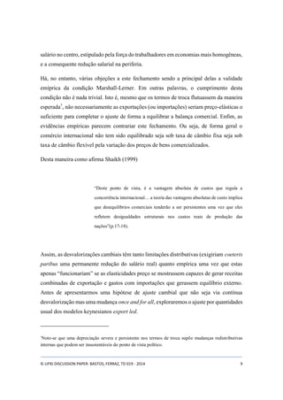 salário no centro, estipulado pela força do trabalhadores em economias mais homogêneas, 
e a consequente redução salarial na periferia. 
Há, no entanto, várias objeções a este fechamento sendo a principal delas a validade 
emíprica da condição Marshall-Lerner. Em outras palavras, o cumprimento desta 
condição não é nada trivial. Isto é, mesmo que os termos de troca flutuassem da maneira 
esperada7, não necessariamente as exportações (ou importações) seriam preço-elásticas o 
suficiente para completar o ajuste de forma a equilibrar a balança comercial. Enfim, as 
evidências empíricas parecem contrariar este fechamento. Ou seja, de forma geral o 
comércio internacional não tem sido equilibrado seja sob taxa de câmbio fixa seja sob 
taxa de câmbio flexível pela variação dos preços de bens comercializados. 
Desta maneira como afirma Shaikh (1999) 
“Deste ponto de vista, é a vantagem absoluta de custos que regula a 
concorrência internacional… a teoria das vantagens absolutas de custo implica 
que desequilíbrios comerciais tenderão a ser persistentes uma vez que eles 
refletem desigualdades estruturais nos custos reais de produção das 
nações”(p.17-18). 
Assim, as desvalorizações cambiais têm tanto limitações distributivas (exigiriam coeteris 
paribus uma permanente redução do salário real) quanto empírica uma vez que estas 
apenas “funcionariam” se as elasticidades preço se mostrassem capazes de gerar receitas 
combinadas de exportação e gastos com importações que gerassem equilíbrio externo. 
Antes de apresentarmos uma hipótese de ajuste cambial que não seja via contínua 
desvalorização mas uma mudança once and for all, exploraremos o ajuste por quantidades 
usual dos modelos keynesianos export led. 
7Note-se que uma depreciação severa e persistente nos termos de troca supõe mudanças redistributivas 
internas que podem ser insustentáveis do ponto de vista político. 
IE-UFRJ DISCUSSION PAPER: BASTOS; FERRAZ, TD 019 - 2014 9 
 