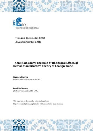Texto para Discussão 021 | 2019
Discussion Paper 021 | 2019
There is no room: The Role of Reciprocal Effectual
Demands in Ricardo’s Theory of Foreign Trade
Gustavo Bhering
Post doctoral researcher at IE-UFRJ
Franklin Serrano
Professor Associado at IE-UFRJ
This paper can be downloaded without charge from
http://www.ie.ufrj.br/index.php/index-publicacoes/textos-para-discussao
 