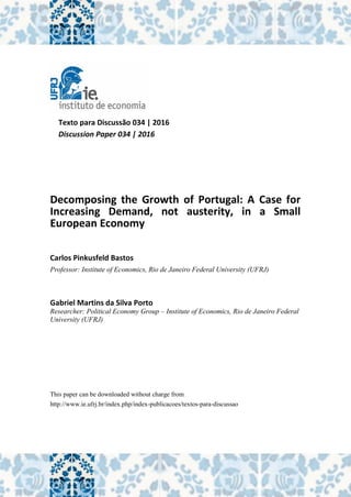 Texto para Discussão 034 | 2016
Discussion Paper 034 | 2016
Decomposing the Growth of Portugal: A Case for
Increasing Demand, not austerity, in a Small
European Economy
Carlos Pinkusfeld Bastos
Professor: Institute of Economics, Rio de Janeiro Federal University (UFRJ)
Gabriel Martins da Silva Porto
Researcher: Political Economy Group – Institute of Economics, Rio de Janeiro Federal
University (UFRJ)
This paper can be downloaded without charge from
http://www.ie.ufrj.br/index.php/index-publicacoes/textos-para-discussao
 