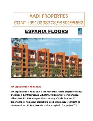 TDI Espania Floors Kamaspur:
TDI Espania Floors Kamaspur is the residential Floors project of Taneja
Developers & Infrastructure Ltd. (TDI). TDI Espania Floors Kamaspur
offer 3 BHK & 2 BHK + Duplex Floors at very affordable price. TDI
Espania Floors Kamaspur project is located at Kamaspur
distance of just 12 kms from the national capital). The project TDI
TDI Espania Floors Kamaspur:
Espania Floors Kamaspur is the residential Floors project of Taneja
Developers & Infrastructure Ltd. (TDI). TDI Espania Floors Kamaspur
offer 3 BHK & 2 BHK + Duplex Floors at very affordable price. TDI
Espania Floors Kamaspur project is located at Kamaspur, Sonipath (a
distance of just 12 kms from the national capital). The project TDI
Espania Floors Kamaspur is the residential Floors project of Taneja
Developers & Infrastructure Ltd. (TDI). TDI Espania Floors Kamaspur
offer 3 BHK & 2 BHK + Duplex Floors at very affordable price. TDI
, Sonipath (a
distance of just 12 kms from the national capital). The project TDI
 