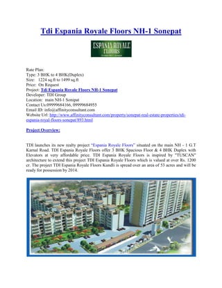 Tdi Espania Royale Floors NH-1 Sonepat



Rate Plan:
Type: 3 BHK to 4 BHK(Duplex)
Size: 1224 sq.ft to 1499 sq.ft
Price: On Request
Project: Tdi Espania Royale Floors NH-1 Sonepat
Developer: TDI Group
Location: main NH-1 Sonipat
Contact Us:09999684166, 09999684955
Email ID: info@affinityconsultant.com
Website Url: http://www.affinityconsultant.com/property/sonepat-real-estate-properties/tdi-
espania-royal-floors-sonepat/893.html

Project Overview:


TDI launches its new realty project “Espania Royale Floors” situated on the main NH - 1 G.T
Karnal Road. TDI Espania Royale Floors offer 3 BHK Spacious Floor & 4 BHK Duplex with
Elevators at very affordable price. TDI Espania Royale Floors is inspired by "TUSCAN"
architecture to extend this project TDI Espania Royale Floors which is valued at over Rs. 1200
cr. The project TDI Espania Royale Floors Kundli is spread over an area of 53 acres and will be
ready for possession by 2014.
 