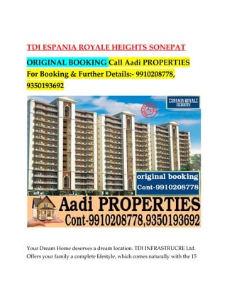 TDI ESPANIA ROYALE HEIGHTS SONEPAT

ORIGINAL BOOKING Call Aadi PROPERTIES
For Booking & Further Details:- 9910208778,
9350193692




Your Dream Home deserves a dream location. TDI INFRASTRUCRE Ltd.
Offers your family a complete lifestyle, which comes naturally with the 15
 