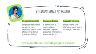 Investimento em Tecnologia para escalar
7
Presença Digital
E-commerce e
marketplace,
serviços logística,
produtos ﬁnanceiros,
alimentação, (...)
Inovação e Escala
Ecossistema com
startups, super app e
inspiração na China
Reposicionamento
Empresa tradicional
do varejo com
presença digital para
plataforma digital
com lojas físicas
A Transformação no magalu
 