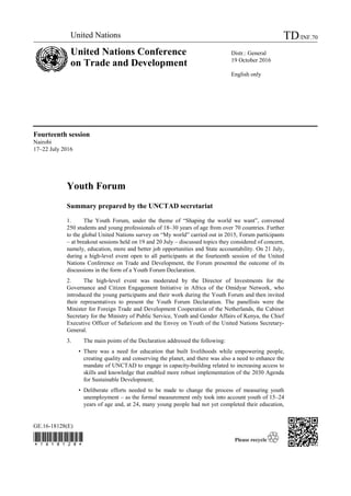 GE.16-18128(E)

Fourteenth session
Nairobi
17–22 July 2016
Youth Forum
Summary prepared by the UNCTAD secretariat
1. The Youth Forum, under the theme of “Shaping the world we want”, convened
250 students and young professionals of 18–30 years of age from over 70 countries. Further
to the global United Nations survey on “My world” carried out in 2015, Forum participants
– at breakout sessions held on 19 and 20 July – discussed topics they considered of concern,
namely, education, more and better job opportunities and State accountability. On 21 July,
during a high-level event open to all participants at the fourteenth session of the United
Nations Conference on Trade and Development, the Forum presented the outcome of its
discussions in the form of a Youth Forum Declaration.
2. The high-level event was moderated by the Director of Investments for the
Governance and Citizen Engagement Initiative in Africa of the Omidyar Network, who
introduced the young participants and their work during the Youth Forum and then invited
their representatives to present the Youth Forum Declaration. The panellists were the
Minister for Foreign Trade and Development Cooperation of the Netherlands, the Cabinet
Secretary for the Ministry of Public Service, Youth and Gender Affairs of Kenya, the Chief
Executive Officer of Safaricom and the Envoy on Youth of the United Nations Secretary-
General.
3. The main points of the Declaration addressed the following:
• There was a need for education that built livelihoods while empowering people,
creating quality and conserving the planet, and there was also a need to enhance the
mandate of UNCTAD to engage in capacity-building related to increasing access to
skills and knowledge that enabled more robust implementation of the 2030 Agenda
for Sustainable Development;
• Deliberate efforts needed to be made to change the process of measuring youth
unemployment – as the formal measurement only took into account youth of 15–24
years of age and, at 24, many young people had not yet completed their education,
United Nations TD/INF.70
United Nations Conference
on Trade and Development
Distr.: General
19 October 2016
English only
 