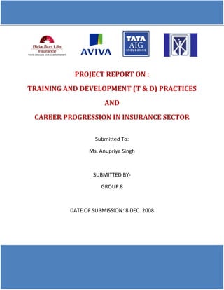 PROJECT REPORT ON :
TRAINING AND DEVELOPMENT (T & D) PRACTICES
AND
CAREER PROGRESSION IN INSURANCE SECTOR
Submitted To:
Ms. Anupriya Singh
SUBMITTED BY-
GROUP 8
DATE OF SUBMISSION: 8 DEC. 2008
 