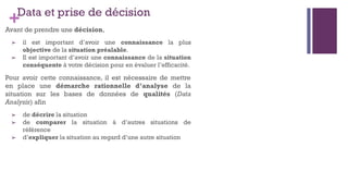 +Data et prise de décision
Avant de prendre une décision,
➢ il est important d’avoir une connaissance la plus
objective de la situation préalable.
➢ Il est important d’avoir une connaissance de la situation
conséquente à votre décision pour en évaluer l’efficacité.
Pour avoir cette connaissance, il est nécessaire de mettre
en place une démarche rationnelle d’analyse de la
situation sur les bases de données de qualités (Data
Analysis) afin
➢ de décrire la situation
➢ de comparer la situation à d’autres situations de
référence
➢ d’expliquer la situation au regard d’une autre situation
 