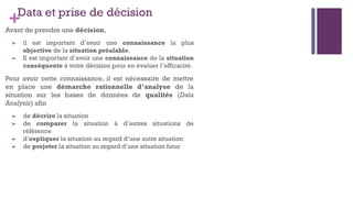 +Data et prise de décision
Avant de prendre une décision,
➢ il est important d’avoir une connaissance la plus
objective de la situation préalable.
➢ Il est important d’avoir une connaissance de la situation
conséquente à votre décision pour en évaluer l’efficacité.
Pour avoir cette connaissance, il est nécessaire de mettre
en place une démarche rationnelle d’analyse de la
situation sur les bases de données de qualités (Data
Analysis) afin
➢ de décrire la situation
➢ de comparer la situation à d’autres situations de
référence
➢ d’expliquer la situation au regard d’une autre situation
➢ de projeter la situation au regard d’une situation futur
 