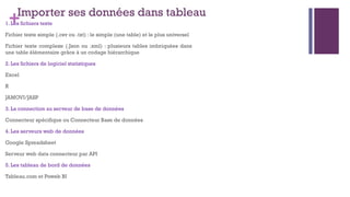 +Importer ses données dans tableau
1. Les fichiers texte
Fichier texte simple (.csv ou .txt) : le simple (une table) et le plus universel
Fichier texte complexe (.Json ou .xml) : plusieurs tables imbriquées dans
une table élémentaire grâce à un codage hiérarchique
2. Les fichiers de logiciel statistiques
Excel
R
JAMOVI/JASP
3. La connection au serveur de base de données
Connecteur spécifique ou Connecteur Base de données
4. Les serveurs web de données
Google Spreadsheet
Serveur web data connecteur par API
5. Les tableau de bord de données
Tableau.com et Poweb BI
 