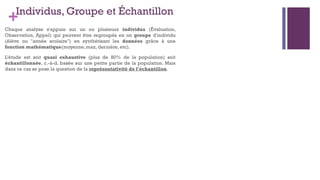 +Individus, Groupe et Échantillon
Chaque analyse s'appuie sur un ou plusieurs individus (Évaluation,
Observation, Appel) qui peuvent être regroupés en un groupe d'individu
(élève ou "année scolaire") en synthétisant les données grâce à une
fonction mathématique(moyenne, max, dernière, etc).
L'étude est soit quasi exhaustive (plus de 80% de la population) soit
échantillonnée, c.-à-d. basée sur une petite partie de la population. Mais
dans ce cas se pose la question de la représentativité de l'échantillon.
 