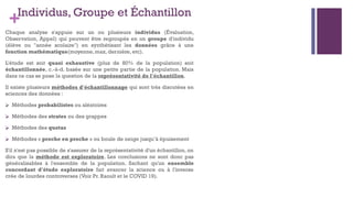+Individus, Groupe et Échantillon
Chaque analyse s'appuie sur un ou plusieurs individus (Évaluation,
Observation, Appel) qui peuvent être regroupés en un groupe d'individu
(élève ou "année scolaire") en synthétisant les données grâce à une
fonction mathématique(moyenne, max, dernière, etc).
L'étude est soit quasi exhaustive (plus de 80% de la population) soit
échantillonnée, c.-à-d. basée sur une petite partie de la population. Mais
dans ce cas se pose la question de la représentativité de l'échantillon.
Il existe plusieurs méthodes d'échantillonnage qui sont très discutées en
sciences des données :
⮚ Méthodes probabilistes ou aléatoires
⮚ Méthodes des strates ou des grappes
⮚ Méthodes des quotas
⮚ Méthodes « proche en proche » ou boule de neige jusqu’à épuisement
S'il n'est pas possible de s'assurer de la représentativité d'un échantillon, on
dira que la méthode est exploratoire. Les conclusions ne sont donc pas
généralisables à l'ensemble de la population. Sachant qu'un ensemble
concordant d'étude exploratoire fait avancer la science ou à l'inverse
crée de lourdes controverses (Voir Pr. Raoult et le COVID 19).
 
