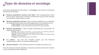 +Type de données et recodage
La fonction essentielle du data analyse = le recodage, c’est-à-dire à la conversion
des formats de données
■ Données qualitatives ouvertes (raw data) : Tout enregistrement ouvert
plus ou moin contraint par la situation d’observation qui peut être humaine
ou médiatisée. Image, signal ou texte
■ Données qualitatives fermées : Toute variable qualitative est un ensemble
de variables binaires liées entre elles logiquement. Cet ensemble est soit
• à choix exclusif : le choix d'une qualité exclut nécessairement les autres
• à choix multiple : on peut choisir plusieurs qualités d'un même ensemble.
■ Données quantitatives : Toute variable mesurable par une quantité. On
distingue les variables
• discrètes (bien souvent des entiers) : qui sont aussi des variables qualitatives
ordonnées quantitativement avec un nombre de valeurs finies
• continues : qui sont véritablement des nombres avec un nombre de valeurs infinies
(souvent à faible proportion)
• Le Temps est une donnée quantitative particulière
■ Les indices : qui sont des variables produit par des fonctions
mathématiques à partir de données élémentaires.
■ Données binaires : c'est l'échelle primitive en analyse de donnée (0/1)
Pour des besoins pratiques d'analyse, on doit bien souvent recoder des variables
en des variables de nature différente.
 