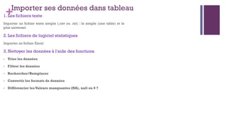 +Importer ses données dans tableau
1. Les fichiers texte
Importer un fichier texte simple (.csv ou .txt) : le simple (une table) et le
plus universel
2. Les fichiers de logiciel statistiques
Importer un fichier Excel
3. Nettoyer les données à l'aide des fonctions
- Trier les données
- Filtrer les données
- Rechercher/Remplacer
- Convertir les formats de données
- Différencier les Valeurs manquantes (NA), null ou 0 ?
 