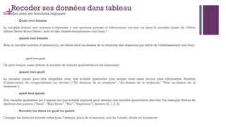 +Recoder ses données dans tableau
Recoder avec les fonctions logiques
- Quali vers binaire
La variable binaire sert souvent à répondre à une question précise et élémentaire oui/non. ex dans la variable classe de l’élève
(6ème/5ème/4ème/3ème), sont-ce des classes européennes (oui/non) ?
- quanti vers binaire
Avec la variable nombre d’absence(n), cet élève est-il au-dessus de la moyenne des absences par élève de l’établissement (oui/non)
- quali vers quali
On peut vouloir aussi réduire le nombre de valeurs qualitatives en les fusionnant
- quanti vers quali
La variable quanti peut être simplifiée avec une échelle qualitative plus simple mais aussi (et/ou) plus informative. Nombre
d’observation de comportement (n) devient (“En dessous de la moyenne”, “Au-dessus de la moyenne” “Très au-dessus de la
moyenne”)
- quali vers quanti
Une variable qualitative qui s’appuie sur une échelle implicite peut devenir une variable quantitative discrète. Par exemple Niveau de
diplôme des parents (“Sans”,“Bep/3ème”,“Bac”,“Supérieur”) devient (0, 1, 2, 3).
- Recoder les dates en quali ou quanti
Changer les dates en formats utiles pour l’analyse. Jours de la semaine, moi de l’année, durée en heures etc
 