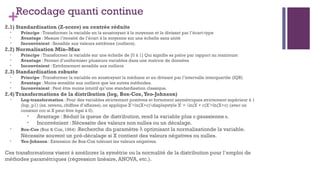 +Recodage quanti continue
2.1) Standardisation (Z-score) ou centrée réduite
• Principe :Transformer la variable en la soustrayant à la moyenne et la divisant par l’écart-type
• Avantage : Mesure l’itensité de l’écart à la moyenne sur une échelle sans unité
• Inconvénient : Sensible aux valeurs extrêmes (outliers).
2.2) Normalisation Min–Max
• Principe :Transformer la variable sur une échelle de [0 à 1] Qui signifie sa palce par rapport au maximum
• Avantage : Permet d’uniformiser plusieurs variables dans une matrice de données
• Inconvénient : Extrêmement sensible aux outliers
2.3) Standardisation robuste
• Principe :Transformer la variable en soustrayant la médiane et en divisant par l’intervalle interquartile (IQR)
• Avantage : Moins sensible aux outliers que les autres méthodes.
• Inconvénient : Peut être moins intuitif qu’une standardisation classique.
2.4) Transformations de la distribution (log, Box-Cox,Yeo-Johnson)
• Log-transformation : Pour des variables strictement positives et fortement asymétriques strictement supérieur à 1
(lop_p1) (ex. revenu, chiffres d’affaires), on applique X =ln⁡
(X+c)displaystyle X' = ln(X + c)X =ln(X+c) (avec un
′ ′
constant ccc si X peut être égal à 0).
• Avantage : Réduit la queue de distribution, rend la variable plus « gaussienne».
• Inconvénient : Nécessite des valeurs non nulles ou un décalage.
• Box-Cox (Box & Cox, 1964) :Recherche du paramètre optimisant la normalisationde la variable.
λ
Nécessite souvent un pré-décalage si X contient des valeurs négatives ou nulles.
• Yeo-Johnson : Extension de Box-Cox tolérant les valeurs négatives.
Ces transformations visent à améliorer la symétrie ou la normalité de la distribution pour l’emploi de
méthodes paramétriques (régression linéaire, ANOVA, etc.).
 