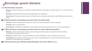 +Recodage quanti discrete
4.1) Discrétisation manuelle
• Principe : Diviser la plage de la variable en classes définies a priori (par ex. classes d’âge : 0–17, 18–29, 30–44, 45–
64, 65+).
• Avantage : Lisibilité facilitée (les données apparaissent en catégories).
• Inconvénient : Découpe subjective, perte d’information si on regroupe des valeurs trop différentes dans la même
classe.
■4.2) Discrétisation automatique par intervalles de même taille
• Principe : Diviser l’étendue de la variable en k pour avoir les intervalles de même amplitude.
• Avantage : Mise en œuvre facile.
• Inconvénient : Insensible à la distribution des données (des classes peuvent être sur- ou sous-représentées).
■4.3) Discrétisation automatique par intervalles de même effectif (quantiles)
• Principe : Choisir des seuils de coupure pour que chaque classe contienne à peu près le même nombre
d’observations (quintiles, déciles, etc.).
• Avantage : Chaque classe a un poids similaire en termes d’effectifs, ce qui peut faciliter certains tests.
• Inconvénient : Les largeurs d’intervalle peuvent varier considérablement; la classe la plus extrême peut être
étendue si la distribution est asymétrique.
■4.4) Discrétisation par méthodes algorithmiques (k-means, Mclust, etc.)
 