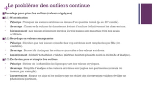 +Le problème des outliers continue
■Recodage pour gérer les outliers (valeurs atypiques)
■3.1)Winsorisation
• Principe :Tronquer les valeurs extrêmes au niveau d’un quantile donné (p. ex. 99 centile).
ᵉ
• Avantage : Conserve le volume de données en évitant d’exclure définitivement les observations.
• Inconvénient : Les valeurs réellement élevées ou très basses sont rabattues vers des seuils
artificiels.
■3.2) Recodage en valeurs manquantes
• Principe : Décider que des valeurs considérées trop extrêmes sont remplacées par NA (not
available).
• Avantage : Permet de distinguer les valeurs « normales» des valeurs extrêmes.
• Inconvénient : Réduit l’échantillon «valide» (listwise deletion possible selon la méthode d’analyse).
■3.3) Exclusion pure et simple des outliers
• Principe : Retirer de l’échantillon les lignes portant des valeurs atypiques.
• Avantage : Simplifie l’analyse si les valeurs extrêmes sont jugées non pertinentes (erreurs de
mesure, par exemple).
• Inconvénient : Risque de biais si les outliers sont en réalité des observations valides révélant un
phénomène pertinent.
 