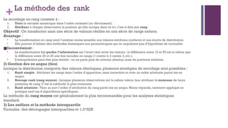 +La méthode des rank
Le recodage en rang consiste à :
1. Trier la variable numérique dans l’ordre croissant (ou décroissant).
2. Attribuer à chaque observation la position qu’elle occupe dans ce tri, c’est-à-dire son rang.
Objectif : On transforme ainsi une série de valeurs réelles en une série de rangs entiers.
Avantage :
• La transformation en rang rend l’analyse moins sensible aux valeurs extrêmes (outliers) et aux écarts de distribution.
• Elle permet d’utiliser des méthodes statistiques non paramétriques qui ne requièrent pas d’hypothèse de normalité.
■Inconvénient :
• La transformation fait perdre l’information sur l’écart réel entre les valeurs : la différence entre 10 et 50 est la même que
la différence entre 20 et 25 une fois recodée en rangs (1 contre 4, 2 contre 3, etc.).
• L’interprétation peut être plus limitée : on ne parle plus de niveaux absolus, mais de positions relatives.
2) Gestion des ex aequo (ties)
Lorsque la distribution comporte des valeurs identiques, plusieurs stratégies de recodage sont possibles :
1. Rank simple : Attribuer les rangs dans l’ordre d’apparition, sans correction et crée un ordre arbitraire parmi les ex
aequo.
2. Average rank (rang moyen) : Lorsque plusieurs observations ont la même valeur, leur attribuer la moyenne de leurs
positions de rang. C’est la méthode la plus commune.
3. Rank aléatoire :Tirer au sort l’ordre d’attribution du rang parmi les ex aequo. Moins répandu, rarement appliqué en
pratique sauf cas d’algorithmes spécifiques.
La méthode du rang moyen est généralement la plus recommandée pour les analyses statistiques
standard.
3) Les outliers et la méthode interquartile
Formules des découpages interquartiles et 1,5*IQR
 