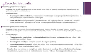 +Recoder les qualis
■Variables qualitatives uniques
• Définition: Une variable qualitative unique est une variable qui ne prend qu’une seule modalité pour chaque individu (ex.
«profession», «genre», «statut marital»).
• Recodage typique:
• Regroupement de modalités pour simplifier l’analyse (par ex. regrouper certaines professions en
catégories socio-professionnelles plus larges).
• Binarisation (ou dichotomisation) pour répondre à des questions du type « est-ce que l’individu
appartient ou non à telle catégorie?» (par ex. «profession libérale» vs. «autres professions»).
■Variables qualitatives multiples
• Définition: Il s’agit de questions où chaque individu peut choisir plusieurs réponses, ou signaler plusieurs modalités
simultanément (ex. «quelles langues parlez-vous?», pour lequel la personne peut sélectionner le français, l’anglais, l’espagnol,
etc.).
• Recodage typique:
• Transformation en plusieurs variables indicatrices (dummy variables), chacune valant 1 si la
modalité est cochée, 0 sinon.
• Recodage en count (par exemple, nombre de langues parlées).
• Recodage par regroupement (créer des profils, p. ex. «parle uniquement une langue», «parle deux
langues», «parle trois langues ou plus »).
Dans les deux cas (unique ou multiple), le critère de choix du recodage dépend de l’objectif analytique :
simplification, regroupement de modalités rares, mise en évidence d’une opposition binaire, etc.
 