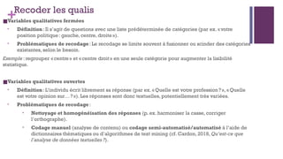 +Recoder les qualis
■Variables qualitatives fermées
• Définition: Il s’agit de questions avec une liste prédéterminée de catégories (par ex. «votre
position politique: gauche, centre, droite»).
• Problématiques de recodage: Le recodage se limite souvent à fusionner ou scinder des catégories
existantes, selon le besoin.
Exemple: regrouper «centre» et «centre droit» en une seule catégorie pour augmenter la lisibilité
statistique.
■Variables qualitatives ouvertes
• Définition: L’individu écrit librement sa réponse (par ex. «Quelle est votre profession?», «Quelle
est votre opinion sur…?»). Les réponses sont donc textuelles, potentiellement très variées.
• Problématiques de recodage:
• Nettoyage et homogénéisation des réponses (p. ex. harmoniser la casse, corriger
l’orthographe).
• Codage manuel (analyse de contenu) ou codage semi-automatisé/automatisé à l’aide de
dictionnaires thématiques ou d’algorithmes de text mining (cf. Cardon, 2018, Qu’est-ce que
l’analyse de données textuelles?).
 