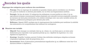 +Recoder les qualis
Regrouper des catégories pour renforcer des corrélations
• Principe: Plus on regroupe de modalités en grandes classes, plus la corrélation (ou chi-deux,
etc.) peut se renforcer ou devenir plus lisible, car on évite une fragmentation extrême.
• Exemple: Au lieu de traiter 10 catégories de professions, on peut parfois en créer 4 (p. ex.
agriculteurs/artisans–commerçants/cadres-employés non manuels/ouvriers-employés manuels).
La variance est alors plus concentrée, et la relation statistique avec une autre variable (niveau de
diplôme, préférences politiques) peut devenir plus nette.
• Référence: Agresti (2007) souligne que le regroupement des modalités peut améliorer la stabilité
des estimateurs et la compréhension des tableaux de contingence.
■ Binariser une variable
• Objectif: Faire émerger un contraste clair (p. ex. « fume» vs. «ne fume pas»), ou toute autre
dichotomie pour répondre à une question précise (p. ex. « diplômé du supérieur » vs. «non
diplômé du supérieur»).
• Avantage: Simplifie l’analyse, permet d’utiliser des méthodes statistiques adaptées au binaire
(régression logistique, tests de proportions, etc.).
• Inconvénient: Perte d’information potentiellement significative (p. ex. différence entre bac+2 et
doctorat réduite à «diplômé»).
 