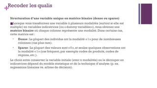 +Recoder les qualis
Structuration d’une variable unique en matrice binaire (dense ou sparse)
■Lorsque vous transformez une variable à plusieurs modalités (surtout si elle est
multiple) en variables indicatrices (ou «dummy variables»), vous obtenez une
matrice binaire où chaque colonne représente une modalité. Dans certains cas,
cette matrice est :
• Dense: La plupart des individus ont la modalité «1» pour de nombreuses
colonnes (cas plus rare).
• Sparse: La plupart des valeurs sont «0», et seules quelques observations ont
la modalité «1» (cas fréquent, par exemple codes de produits, codes de
régions, etc.).
Le choix entre conserver la variable initiale (avec n modalités) ou la découper en
indicatrices dépend du modèle statistique et de la technique d’analyse (p. ex.
regressions linéaires vs. arbres de décision).
 